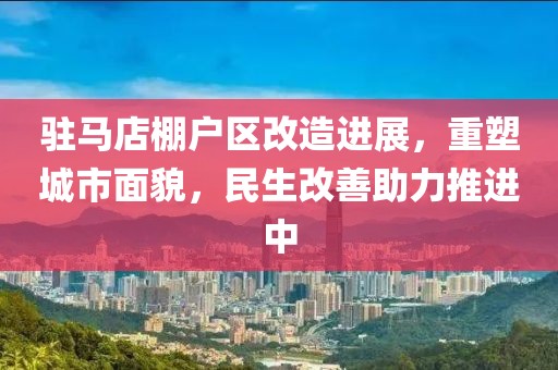 驻马店棚户区改造进展，重塑城市面貌，民生改善助力推进中