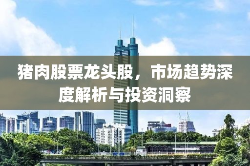 猪肉股票龙头股，市场趋势深度解析与投资洞察