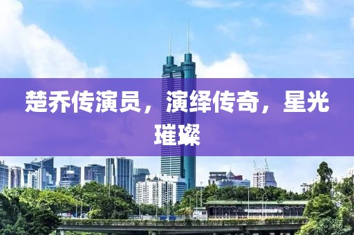 楚乔传演员，演绎传奇，星光璀璨