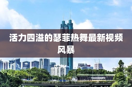 活力四溢的瑟菲热舞最新视频风暴