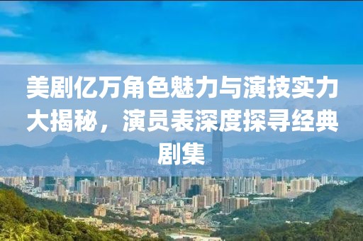 美剧亿万角色魅力与演技实力大揭秘，演员表深度探寻经典剧集