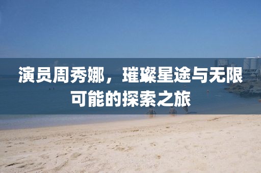 演员周秀娜，璀璨星途与无限可能的探索之旅