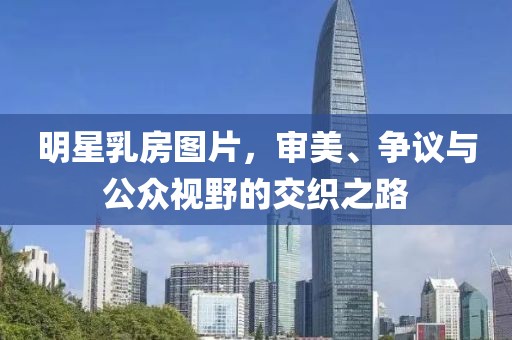 明星乳房图片，审美、争议与公众视野的交织之路