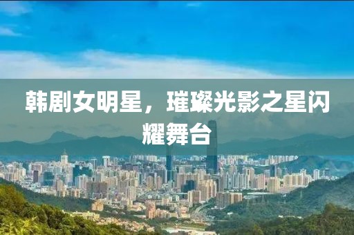 韩剧女明星，璀璨光影之星闪耀舞台
