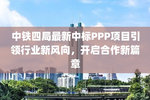 中铁四局最新中标PPP项目引领行业新风向，开启合作新篇章