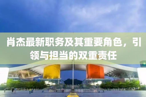 肖杰最新职务及其重要角色，引领与担当的双重责任