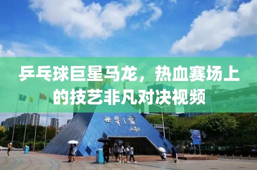 乒乓球巨星马龙，热血赛场上的技艺非凡对决视频