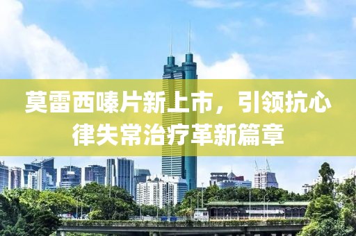 莫雷西嗪片新上市，引领抗心律失常治疗革新篇章
