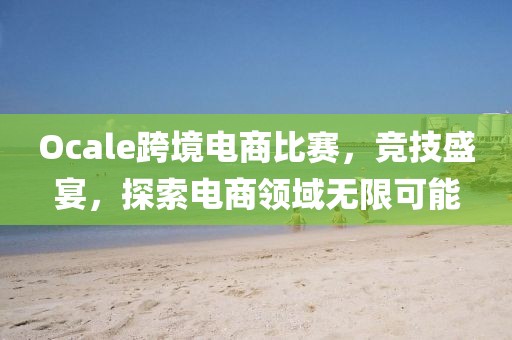 Ocale跨境电商比赛，竞技盛宴，探索电商领域无限可能