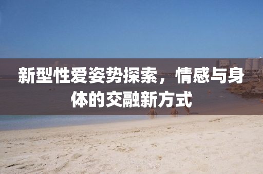 新型性爱姿势探索，情感与身体的交融新方式