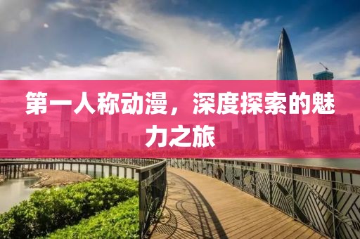 第一人称动漫，深度探索的魅力之旅