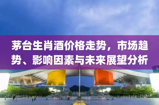 茅台生肖酒价格走势，市场趋势、影响因素与未来展望分析