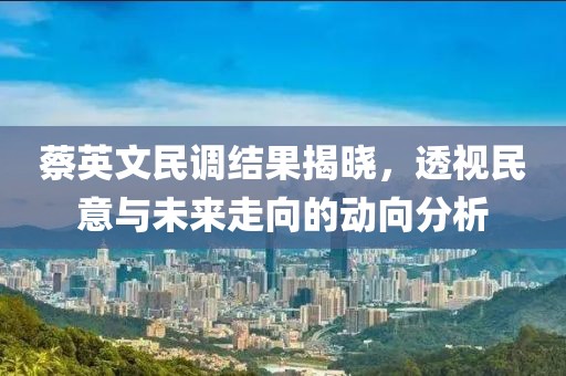 蔡英文民调结果揭晓，透视民意与未来走向的动向分析