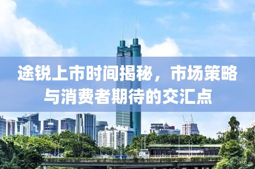 途锐上市时间揭秘，市场策略与消费者期待的交汇点