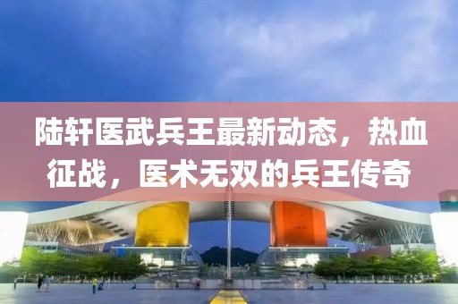 陆轩医武兵王最新动态，热血征战，医术无双的兵王传奇