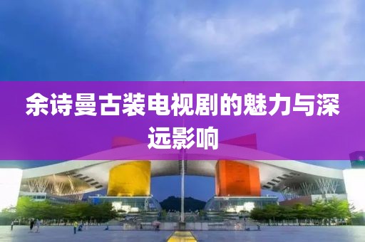 余诗曼古装电视剧的魅力与深远影响