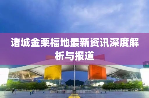 诸城金栗福地最新资讯深度解析与报道