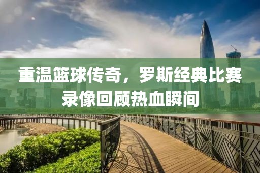 重温篮球传奇，罗斯经典比赛录像回顾热血瞬间