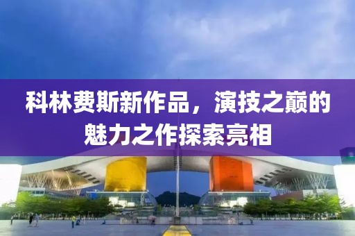 科林费斯新作品，演技之巅的魅力之作探索亮相