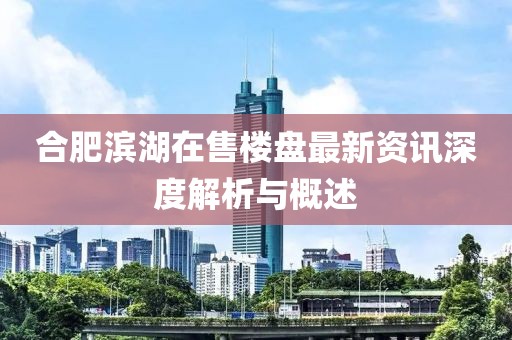 合肥滨湖在售楼盘最新资讯深度解析与概述