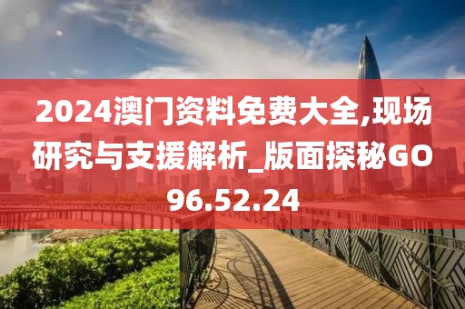 2024澳门资料免费大全,现场研究与支援解析_版面探秘GO96.52.24
