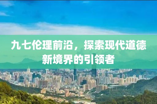 九七伦理前沿，探索现代道德新境界的引领者