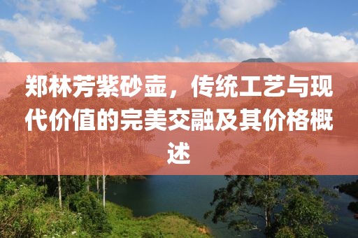 郑林芳紫砂壶，传统工艺与现代价值的完美交融及其价格概述