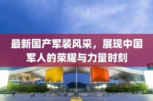 最新国产军装风采，展现中国军人的荣耀与力量时刻