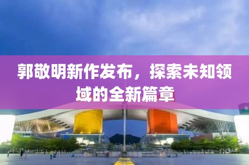郭敬明新作发布，探索未知领域的全新篇章