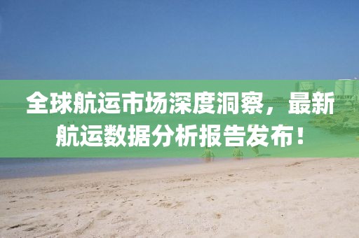 全球航运市场深度洞察，最新航运数据分析报告发布！