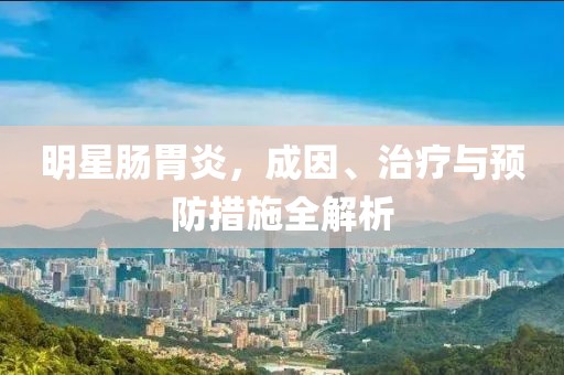 明星肠胃炎，成因、治疗与预防措施全解析