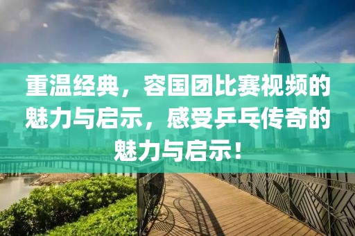 重温经典，容国团比赛视频的魅力与启示，感受乒乓传奇的魅力与启示！