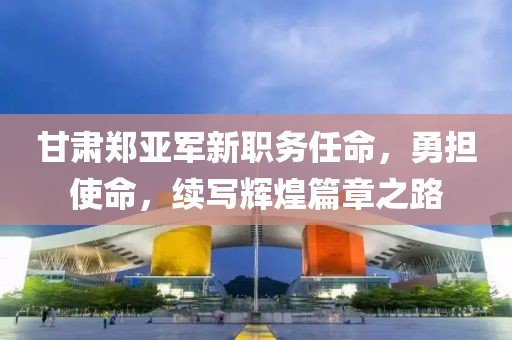 甘肃郑亚军新职务任命，勇担使命，续写辉煌篇章之路