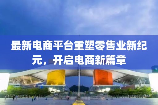 最新电商平台重塑零售业新纪元，开启电商新篇章