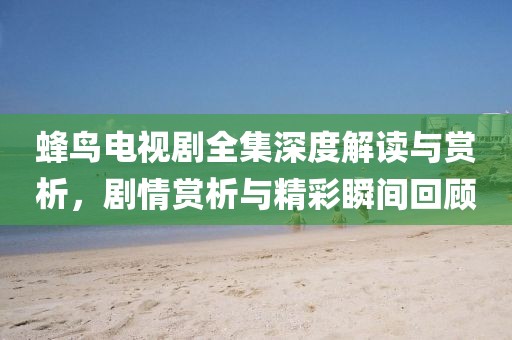 蜂鸟电视剧全集深度解读与赏析，剧情赏析与精彩瞬间回顾