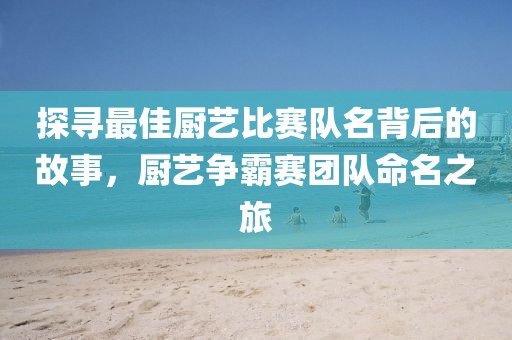 探寻最佳厨艺比赛队名背后的故事，厨艺争霸赛团队命名之旅