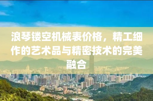 浪琴镂空机械表价格，精工细作的艺术品与精密技术的完美融合