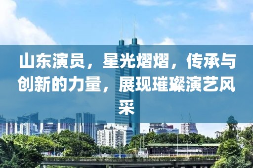 山东演员，星光熠熠，传承与创新的力量，展现璀璨演艺风采