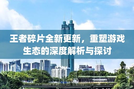 王者碎片全新更新，重塑游戏生态的深度解析与探讨