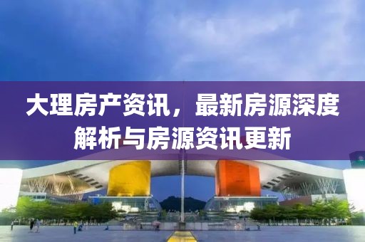 大理房产资讯，最新房源深度解析与房源资讯更新