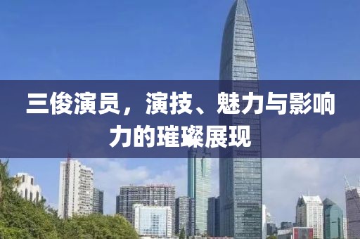 三俊演员，演技、魅力与影响力的璀璨展现