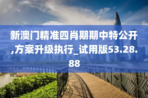 新澳门精准四肖期期中特公开,方案升级执行_试用版53.28.88