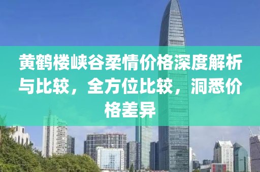 黄鹤楼峡谷柔情价格深度解析与比较，全方位比较，洞悉价格差异