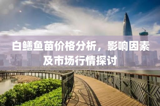 白鳝鱼苗价格分析，影响因素及市场行情探讨