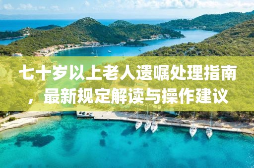 七十岁以上老人遗嘱处理指南，最新规定解读与操作建议