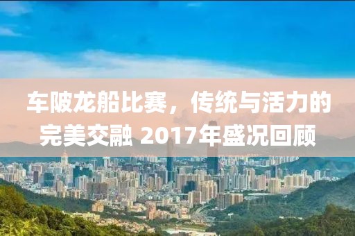 车陂龙船比赛，传统与活力的完美交融 2017年盛况回顾