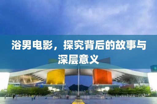 浴男电影，探究背后的故事与深层意义