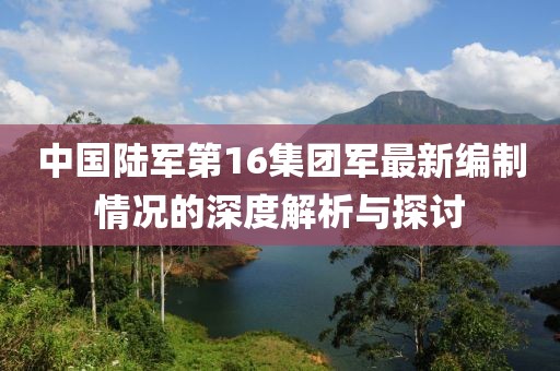 中国陆军第16集团军最新编制情况的深度解析与探讨
