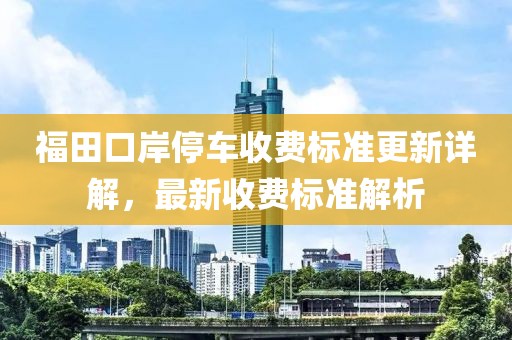 福田口岸停车收费标准更新详解，最新收费标准解析