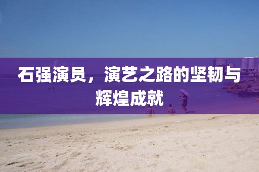 石强演员，演艺之路的坚韧与辉煌成就